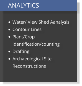 ANALYTICS  •	Water/ View Shed Aanalysis •	Contour Lines •	Plant/Crop Identification/counting •	Drafting •	Archaeological Site Reconstructions